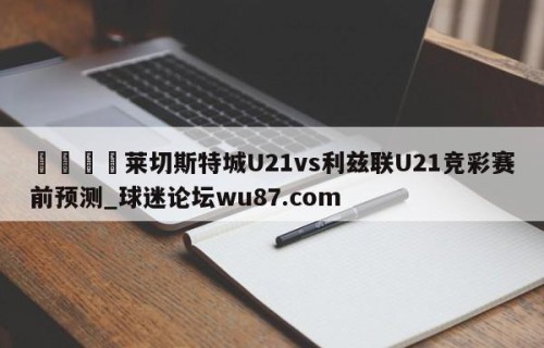 🍢莱切斯特城U21vs利兹联U21竞彩赛前预测_球迷论坛wu87.com