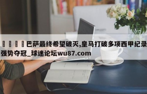 🍢巴萨最终希望破灭,皇马打破多项西甲纪录强势夺冠_球迷论坛wu87.com