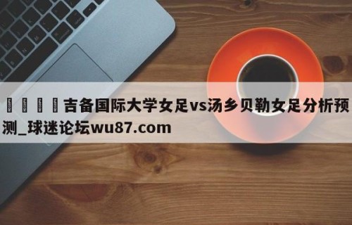 🍢吉备国际大学女足vs汤乡贝勒女足分析预测_球迷论坛wu87.com