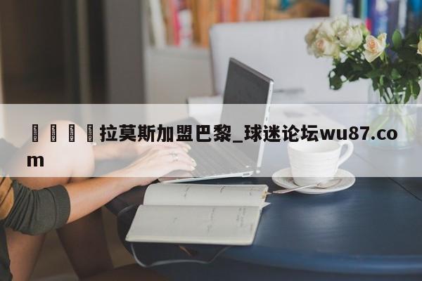 🍢拉莫斯加盟巴黎_球迷论坛wu87.com
