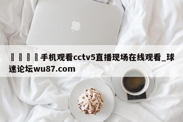 🍢手机观看cctv5直播现场在线观看_球迷论坛wu87.com