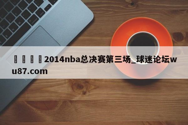 🍢2014nba总决赛第三场_球迷论坛wu87.com