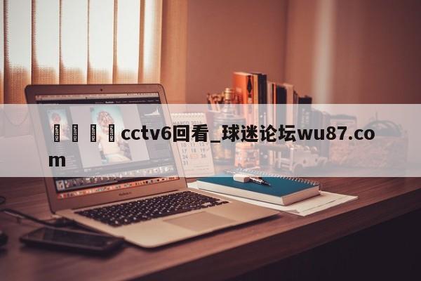 🍢cctv6回看_球迷论坛wu87.com