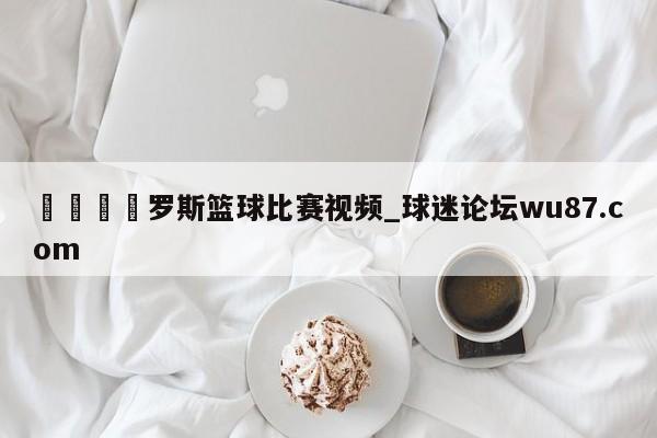 🍢罗斯篮球比赛视频_球迷论坛wu87.com