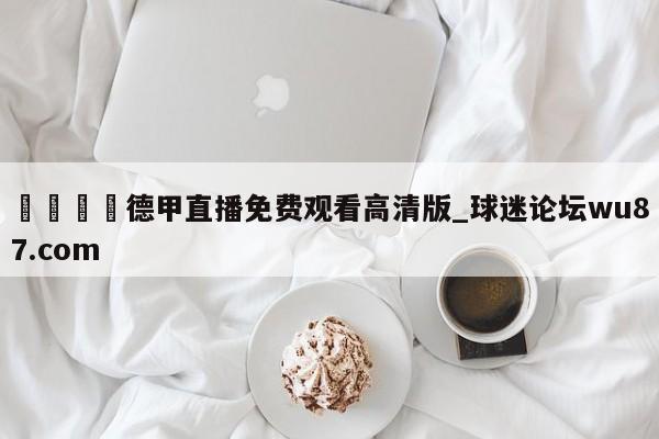 🍢德甲直播免费观看高清版_球迷论坛wu87.com