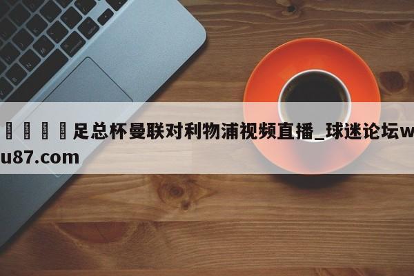 🍢足总杯曼联对利物浦视频直播_球迷论坛wu87.com