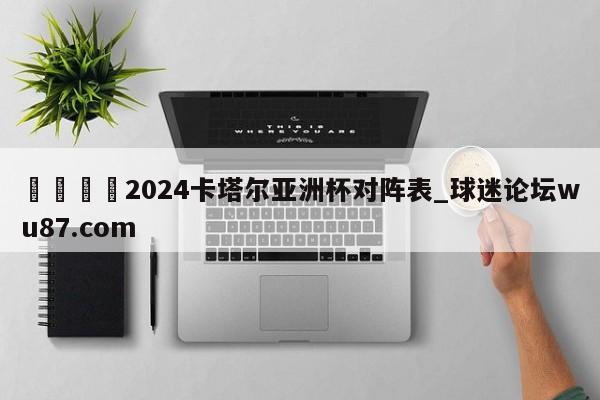 🍢2024卡塔尔亚洲杯对阵表_球迷论坛wu87.com