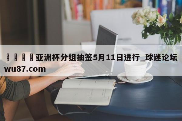 🍢亚洲杯分组抽签5月11日进行_球迷论坛wu87.com