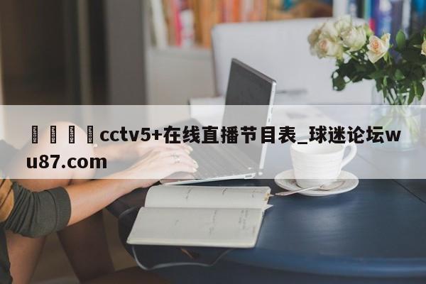 🍢cctv5+在线直播节目表_球迷论坛wu87.com