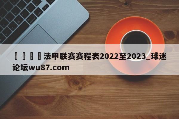 🍢法甲联赛赛程表2022至2023_球迷论坛wu87.com