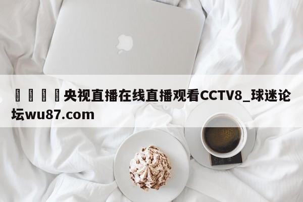 🍢央视直播在线直播观看CCTV8_球迷论坛wu87.com