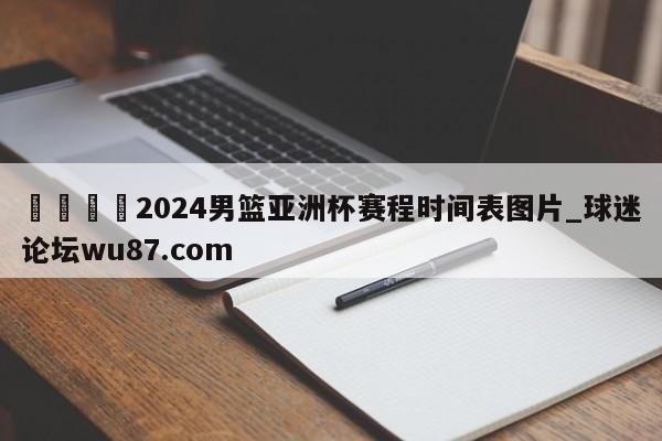 🍢2024男篮亚洲杯赛程时间表图片_球迷论坛wu87.com