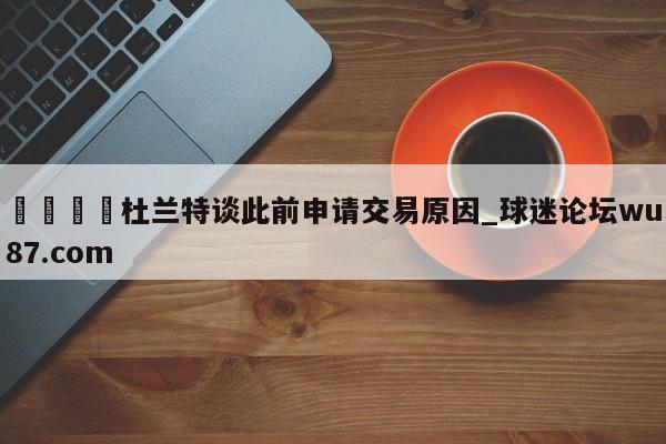 🍢杜兰特谈此前申请交易原因_球迷论坛wu87.com