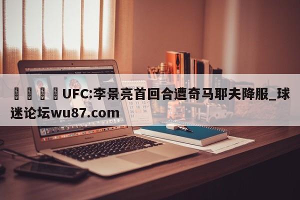 🍢UFC:李景亮首回合遭奇马耶夫降服_球迷论坛wu87.com