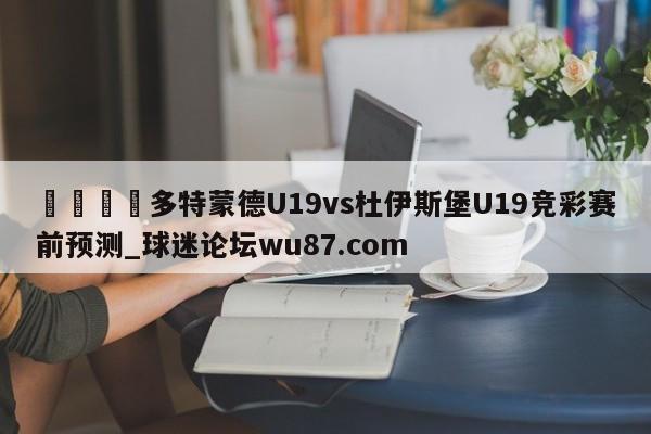 🍢多特蒙德U19vs杜伊斯堡U19竞彩赛前预测_球迷论坛wu87.com