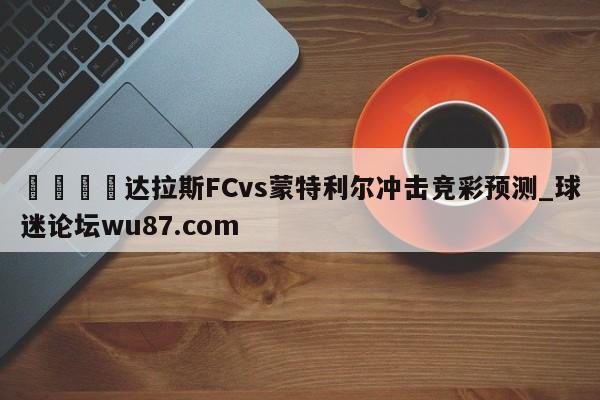 🍢达拉斯FCvs蒙特利尔冲击竞彩预测_球迷论坛wu87.com