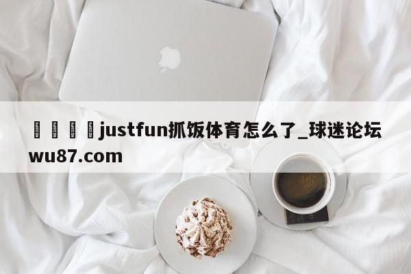 🍢justfun抓饭体育怎么了_球迷论坛wu87.com