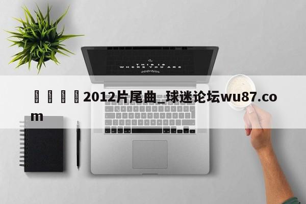 🍢2012片尾曲_球迷论坛wu87.com
