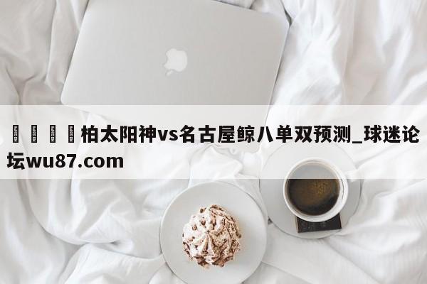 🍢柏太阳神vs名古屋鲸八单双预测_球迷论坛wu87.com