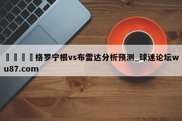🍢格罗宁根vs布雷达分析预测_球迷论坛wu87.com
