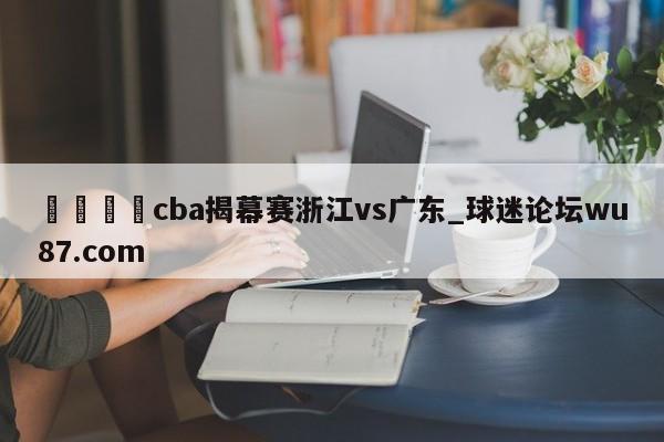 🍢cba揭幕赛浙江vs广东_球迷论坛wu87.com