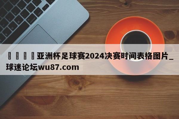 🍢亚洲杯足球赛2024决赛时间表格图片_球迷论坛wu87.com
