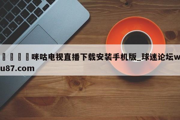 🍢咪咕电视直播下载安装手机版_球迷论坛wu87.com