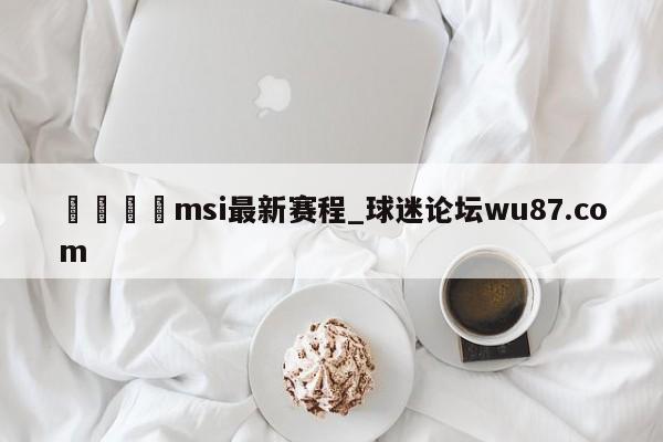 🍢msi最新赛程_球迷论坛wu87.com