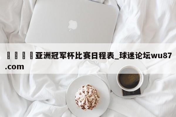 🍢亚洲冠军杯比赛日程表_球迷论坛wu87.com