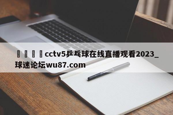 🍢cctv5乒乓球在线直播观看2023_球迷论坛wu87.com