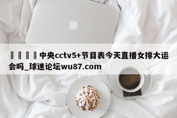 🍢中央cctv5+节目表今天直播女排大运会吗_球迷论坛wu87.com