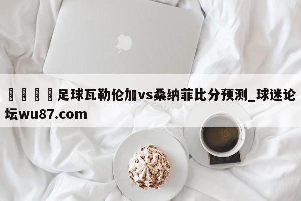 🍢足球瓦勒伦加vs桑纳菲比分预测_球迷论坛wu87.com