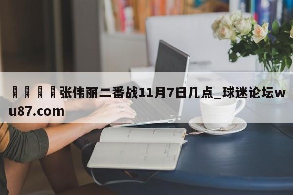 🍢张伟丽二番战11月7日几点_球迷论坛wu87.com