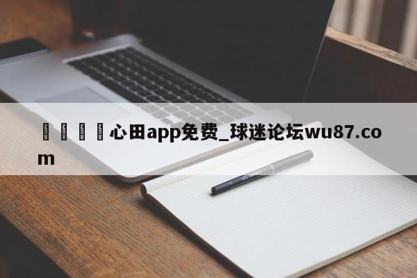 🍢心田app免费_球迷论坛wu87.com