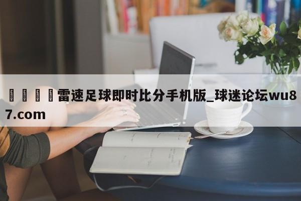 🍢雷速足球即时比分手机版_球迷论坛wu87.com