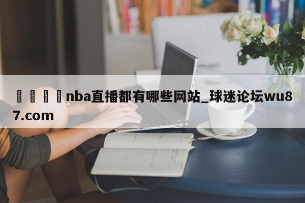 🍢nba直播都有哪些网站_球迷论坛wu87.com