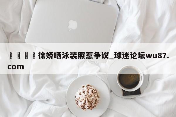 🍢徐娇晒泳装照惹争议_球迷论坛wu87.com