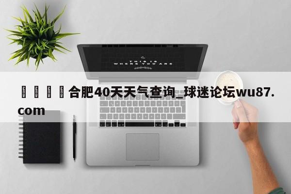 🍢合肥40天天气查询_球迷论坛wu87.com
