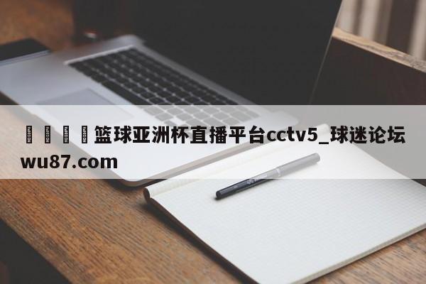 🍢篮球亚洲杯直播平台cctv5_球迷论坛wu87.com
