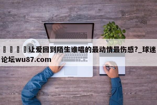 🍢让爱回到陌生谁唱的最动情最伤感?_球迷论坛wu87.com