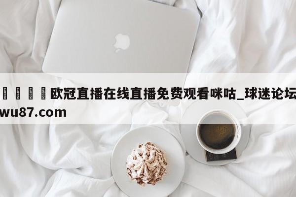 🍢欧冠直播在线直播免费观看咪咕_球迷论坛wu87.com