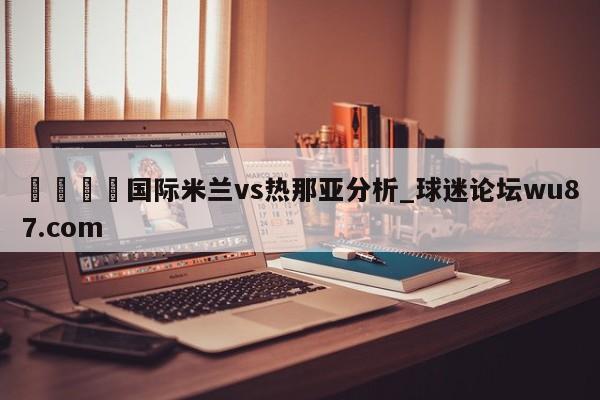 🍢国际米兰vs热那亚分析_球迷论坛wu87.com