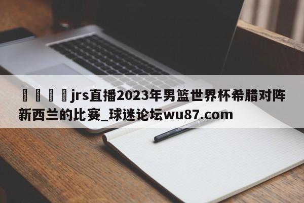 🍢jrs直播2023年男篮世界杯希腊对阵新西兰的比赛_球迷论坛wu87.com