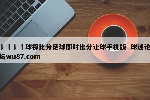 🍢球探比分足球即时比分让球手机版_球迷论坛wu87.com