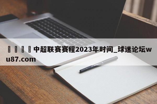 🍢中超联赛赛程2023年时间_球迷论坛wu87.com