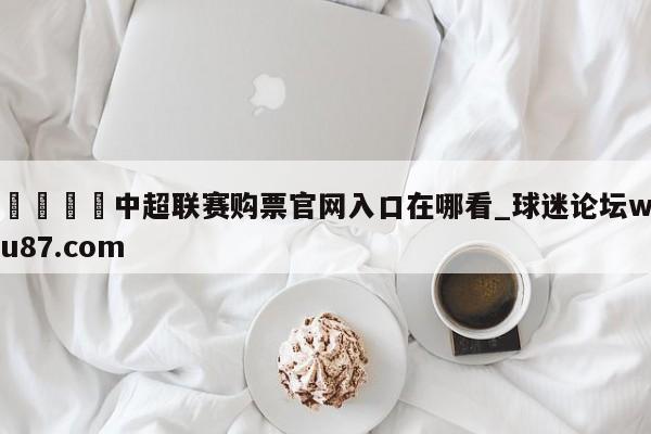 🍢中超联赛购票官网入口在哪看_球迷论坛wu87.com