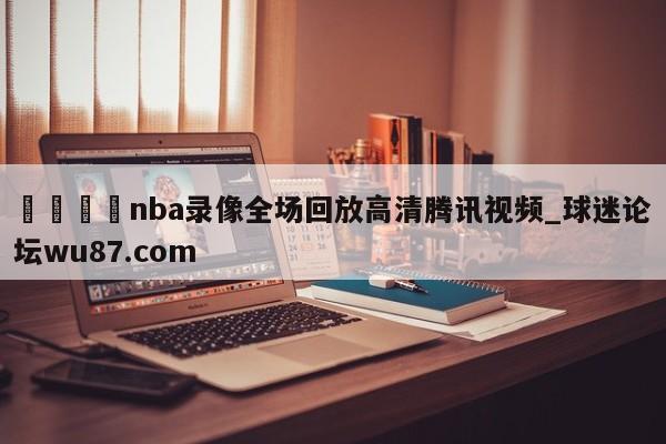 🍢nba录像全场回放高清腾讯视频_球迷论坛wu87.com