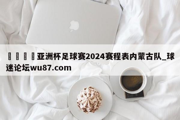 🍢亚洲杯足球赛2024赛程表内蒙古队_球迷论坛wu87.com