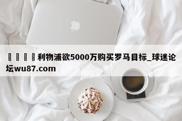 🍢利物浦欲5000万购买罗马目标_球迷论坛wu87.com