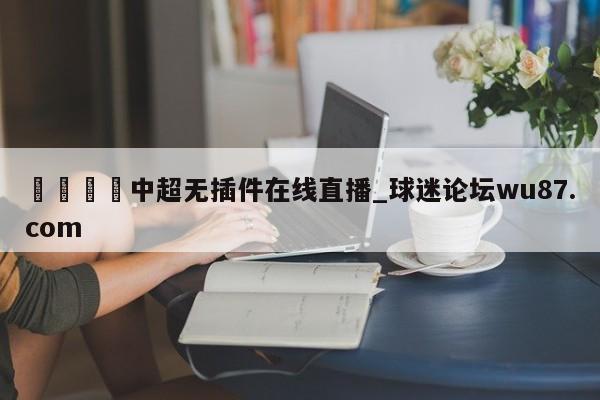 🍢中超无插件在线直播_球迷论坛wu87.com
